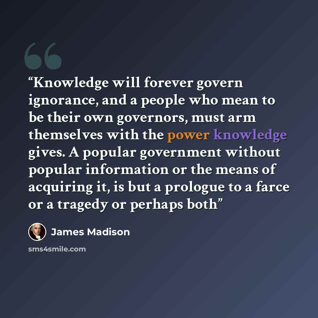 “Knowledge will forever govern ignorance, and a people who mean to be their own governors, must arm themselves with the power knowledge gives. A popular government without popular information or the means of acquiring it, is but a prologue to a farce or a tragedy or perhaps both” quote by James Madison