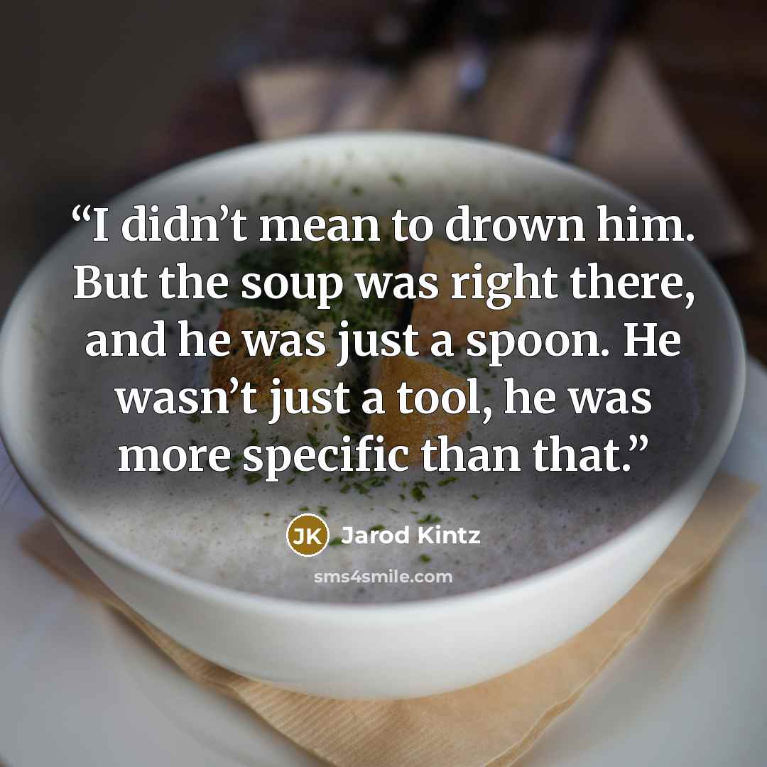 “I didn’t mean to drown him. But the soup was right there, and he was just a spoon. He wasn’t just a tool, he was more specific than that.” quote by Jarod Kintz