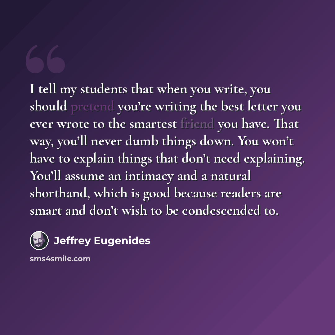 “I tell my students that when you write, you should pretend you’re writing the best letter you ever wrote to the smartest friend you have. That way, you’ll never dumb things down. You won’t have to explain things that don’t need explaining. You’ll assume an intimacy and a natural shorthand, which…” quote by Jeffrey Eugenides