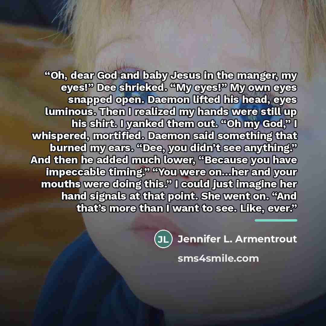 “Oh, dear God and baby Jesus in the manger, my eyes!” Dee shrieked. “My eyes!” My own eyes snapped open. Daemon lifted his head, eyes luminous. Then I realized my hands were still up his shirt. I yanked them out. “Oh my God,” I whispered, mortified. Daemon said something that burned my ears. “Dee…” quote by Jennifer L. Armentrout