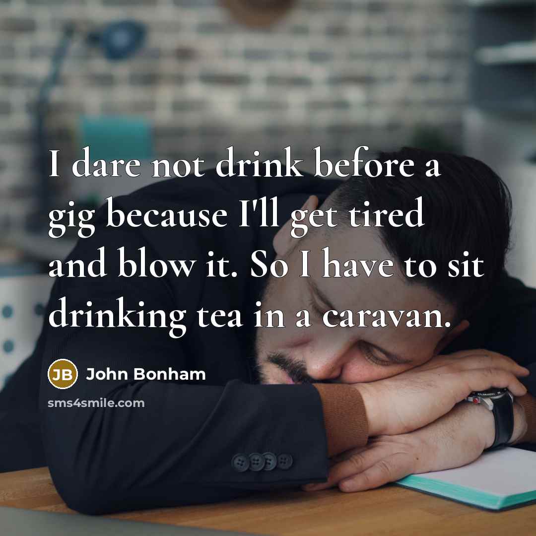 “I dare not drink before a gig because I'll get tired and blow it. So I have to sit drinking tea in a caravan.” quote by John Bonham