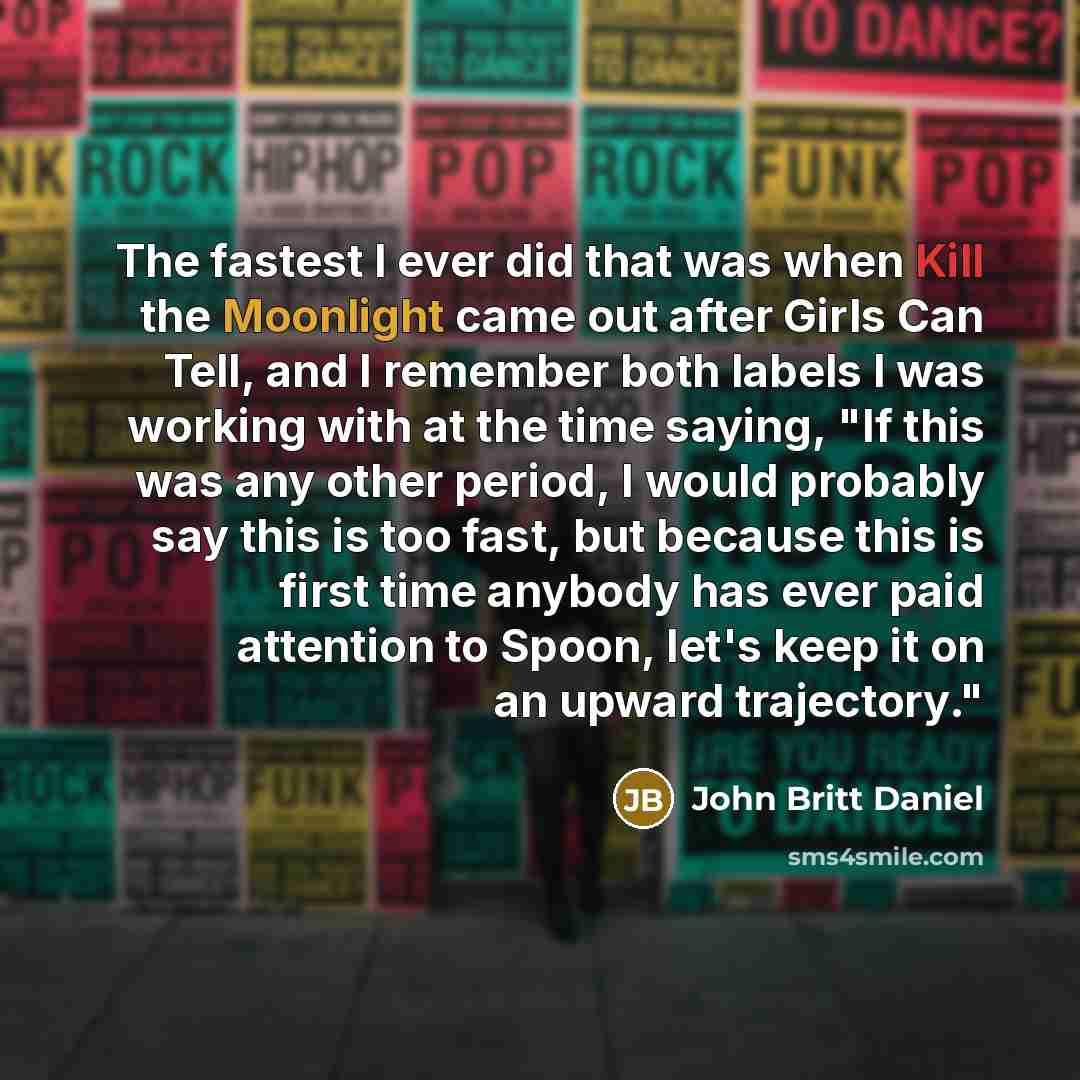 “The fastest I ever did that was when Kill the Moonlight came out after Girls Can Tell, and I remember both labels I was working with at the time saying, "If this was any other period, I would probably say this is too fast, but because this is first time anybody has ever paid attention to Spoon…” quote by John Britt Daniel