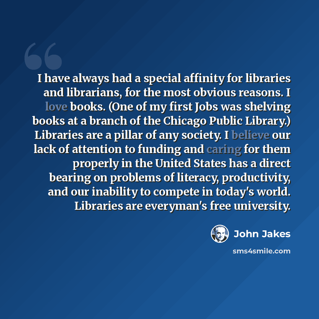 “I have always had a special affinity for libraries and librarians, for the most obvious reasons. I love books. (One of my first Jobs was shelving books at a branch of the Chicago Public Library.) Libraries are a pillar of any society. I believe our lack of attention to funding and caring for them…” quote by John Jakes