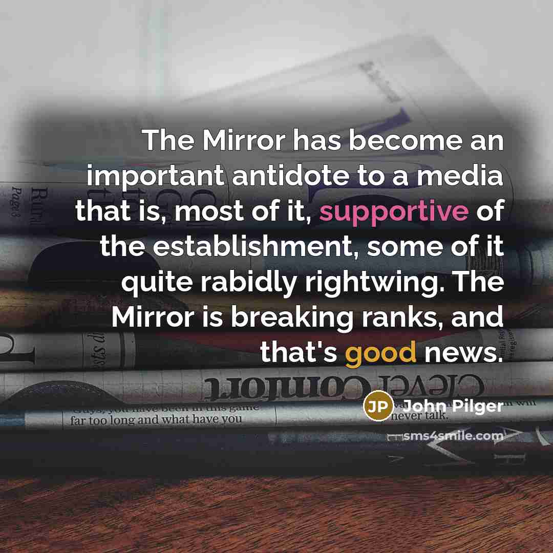 “The Mirror has become an important antidote to a media that is, most of it, supportive of the establishment, some of it quite rabidly rightwing. The Mirror is breaking ranks, and that's good news.” quote by John Pilger