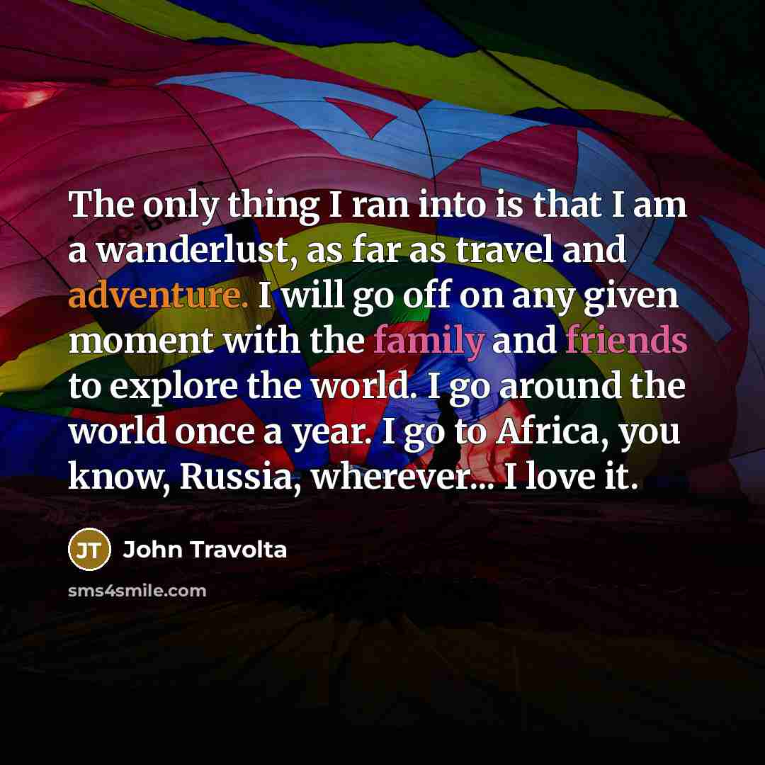 “The only thing I ran into is that I am a wanderlust, as far as travel and adventure. I will go off on any given moment with the family and friends to explore the world. I go around the world once a year. I go to Africa, you know, Russia, wherever... I love it.” quote by John Travolta
