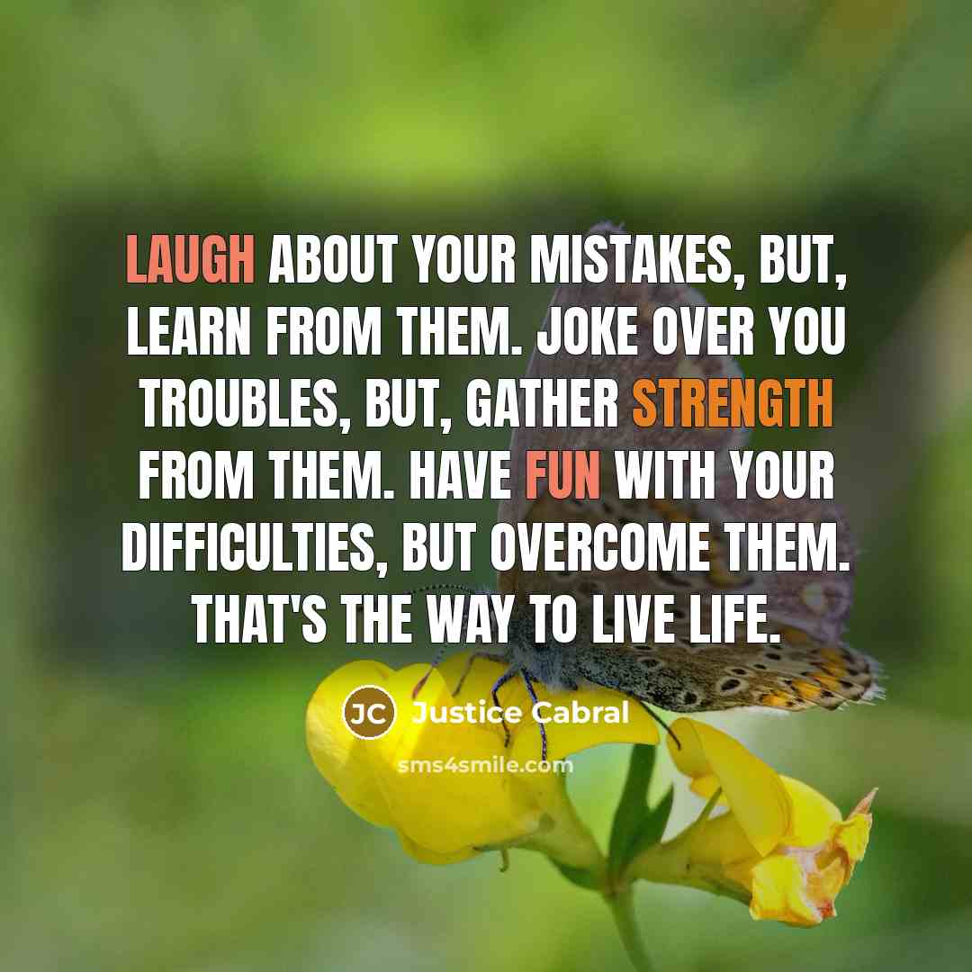 “Laugh about your mistakes, but, learn from them. Joke over you troubles, but, gather strength from them. Have fun with your difficulties, but overcome them. That's the way to live life.” quote by Justice Cabral