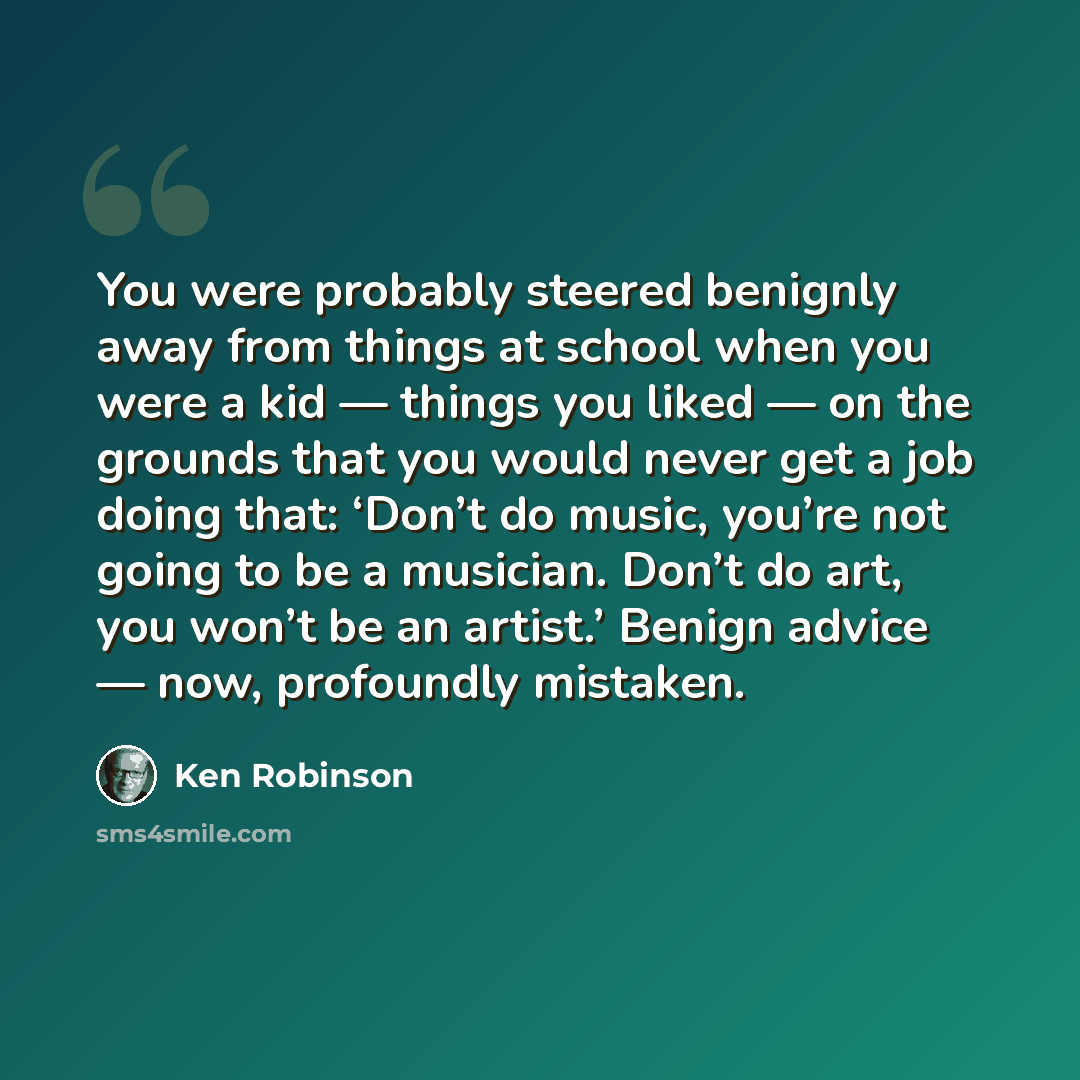 “You were probably steered benignly away from things at school when you were a kid — things you liked — on the grounds that you would never get a job doing that: ‘Don’t do music, you’re not going to be a musician. Don’t do art, you won’t be an artist.’ Benign advice — now, profoundly mistaken.” quote by Ken Robinson