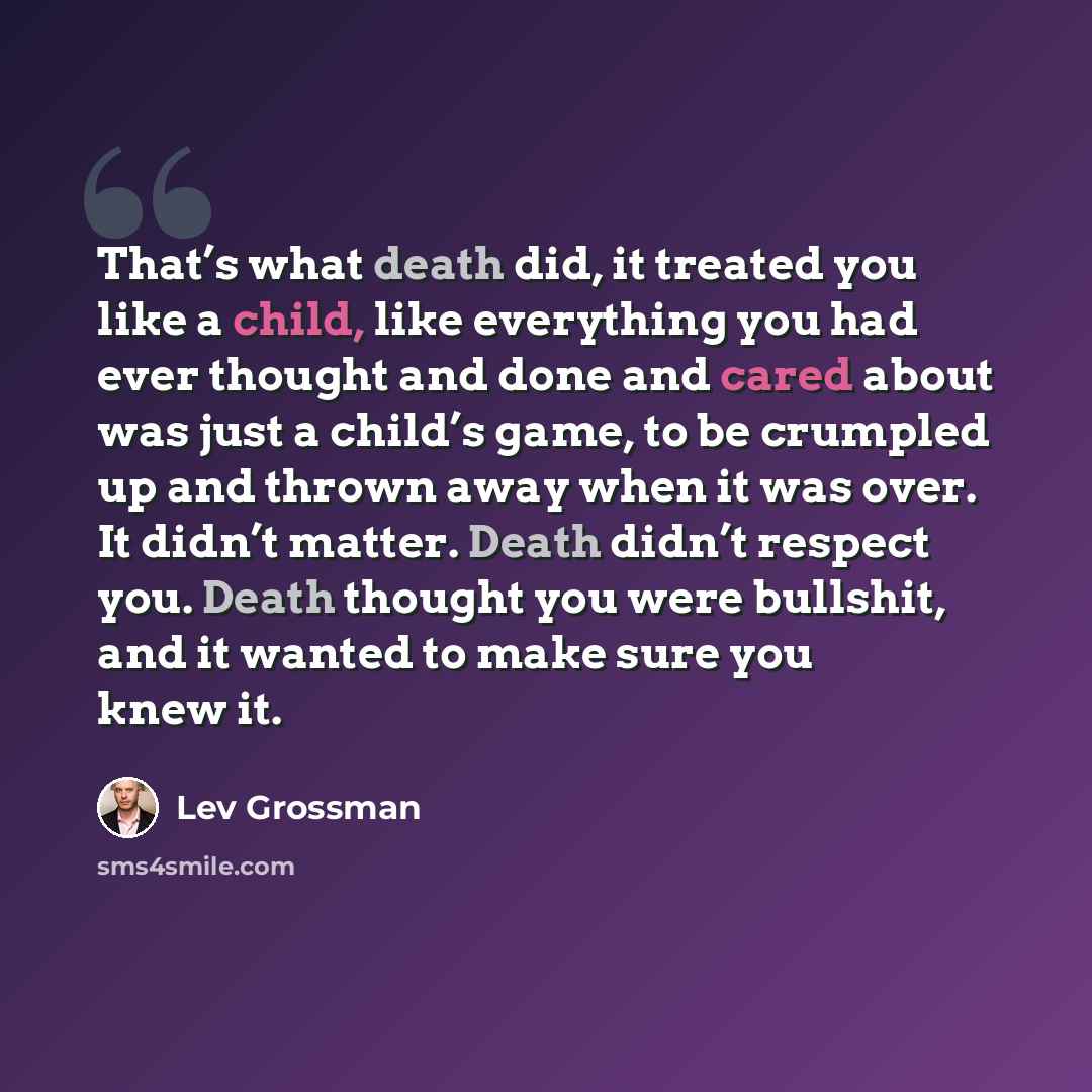 “That’s what death did, it treated you like a child, like everything you had ever thought and done and cared about was just a child’s game, to be crumpled up and thrown away when it was over. It didn’t matter. Death didn’t respect you. Death thought you were bullshit, and it wanted to make sure you…” quote by Lev Grossman