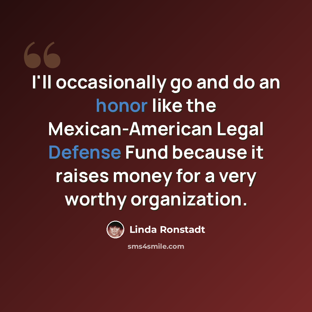 “I'll occasionally go and do an honor like the Mexican-American Legal Defense Fund because it raises money for a very worthy organization.” quote by Linda Ronstadt