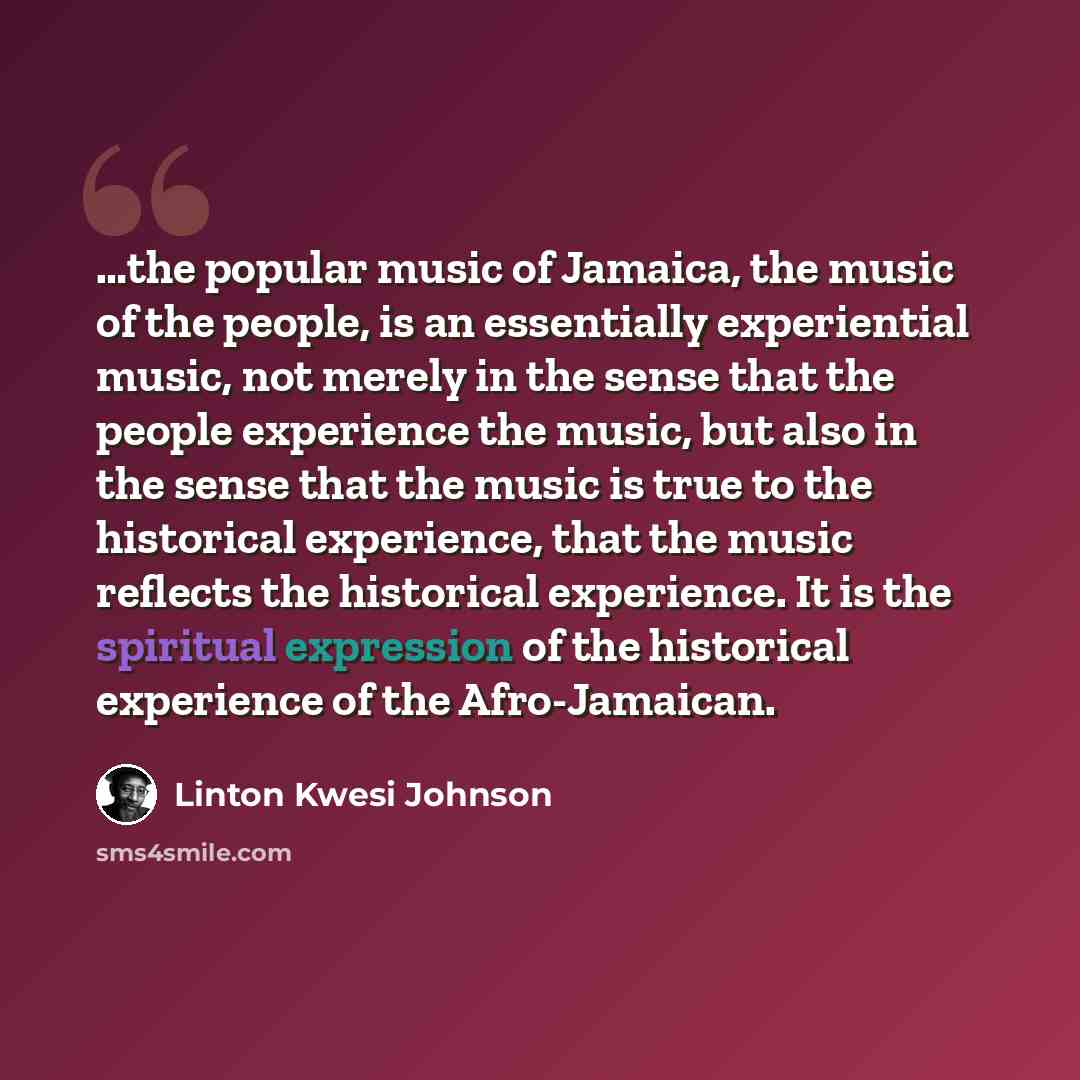 “…the popular music of Jamaica, the music of the people, is an essentially experiential music, not merely in the sense that the people experience the music, but also in the sense that the music is true to the historical experience, that the music reflects the historical experience. It is the…” quote by Linton Kwesi Johnson