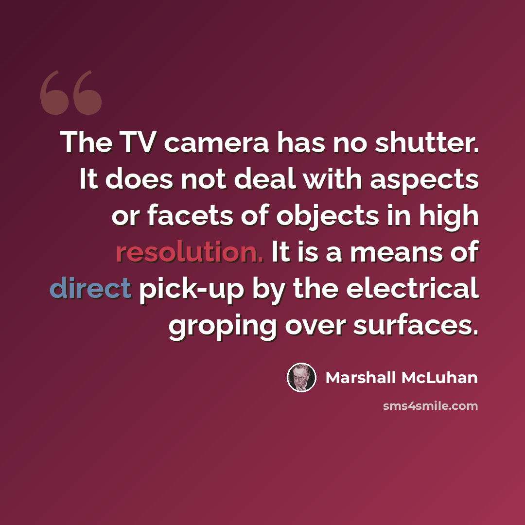 “The TV camera has no shutter. It does not deal with aspects or facets of objects in high resolution. It is a means of direct pick-up by the electrical groping over surfaces.” quote by Marshall McLuhan