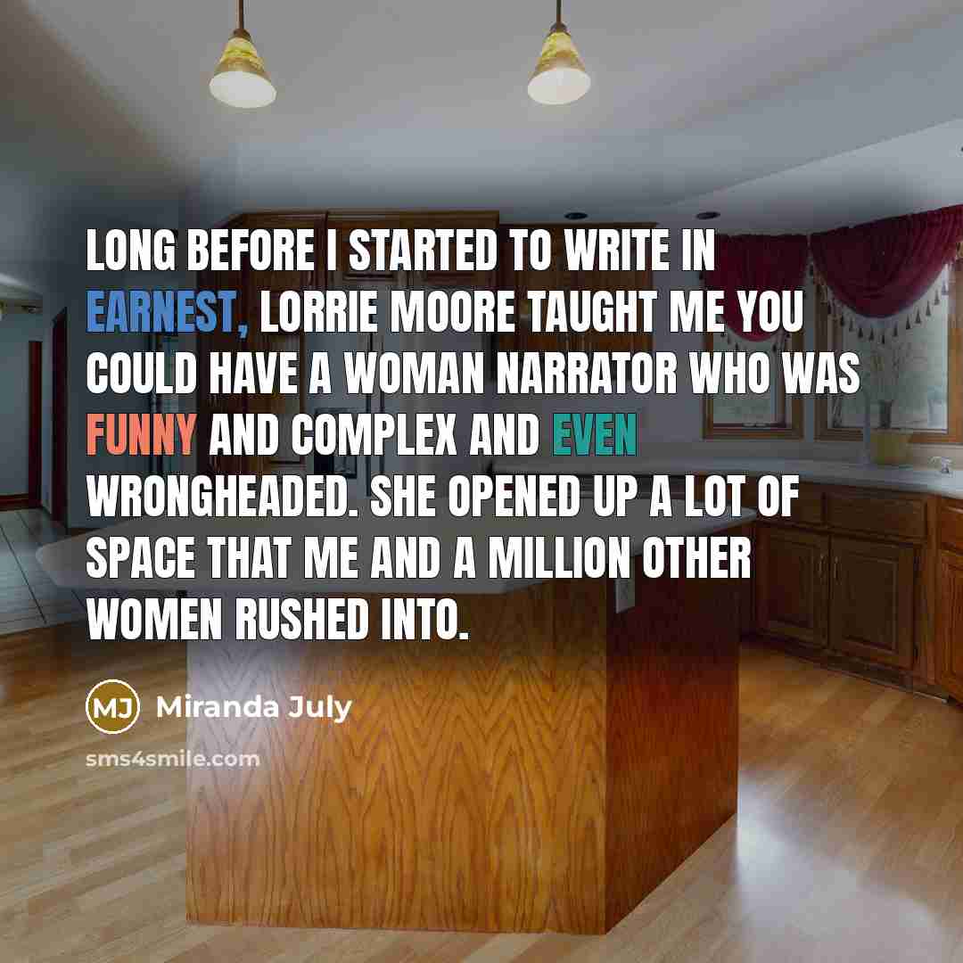 “Long before I started to write in earnest, Lorrie Moore taught me you could have a woman narrator who was funny and complex and even wrongheaded. She opened up a lot of space that me and a million other women rushed into.” quote by Miranda July