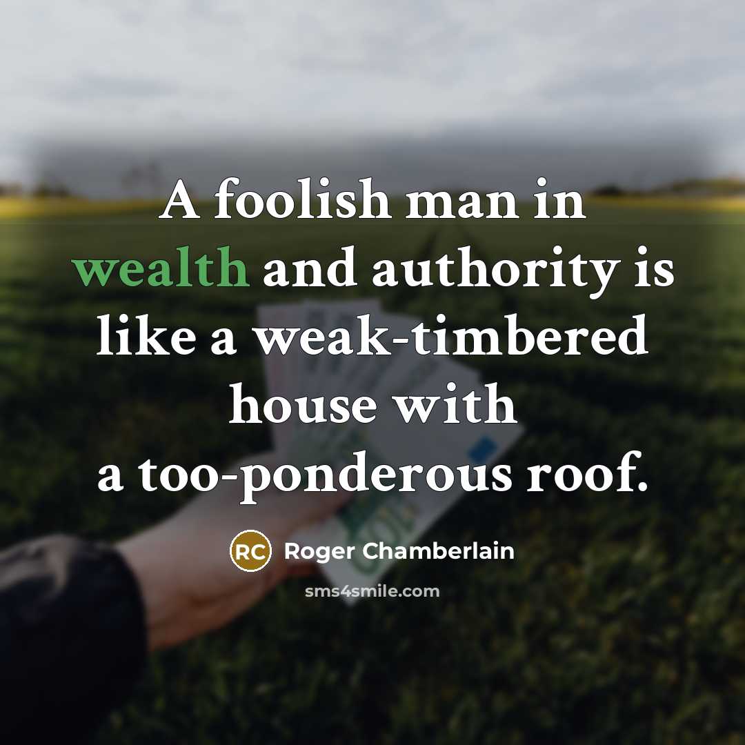 “A foolish man in wealth and authority is like a weak-timbered house with a too-ponderous roof.” quote by Roger Chamberlain