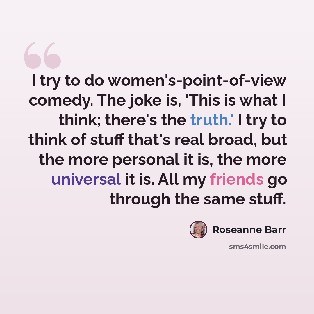 “I try to do women's-point-of-view comedy. The joke is, 'This is what I think; there's the truth.' I try to think of stuff that's real broad, but the more personal it is, the more universal it is. All my friends go through the same stuff.” quote by Roseanne Barr