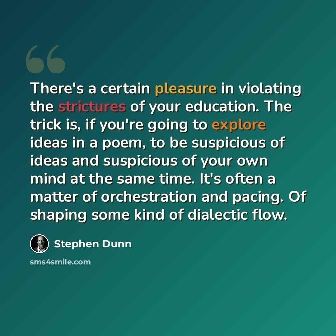 “There's a certain pleasure in violating the strictures of your education. The trick is, if you're going to explore ideas in a poem, to be suspicious of ideas and suspicious of your own mind at the same time. It's often a matter of orchestration and pacing. Of shaping some kind of dialectic flow.” quote by Stephen Dunn