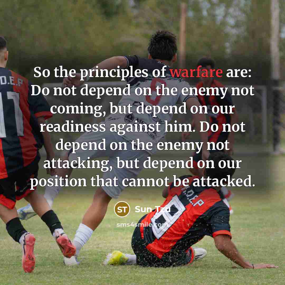 “So the principles of warfare are: Do not depend on the enemy not coming, but depend on our readiness against him. Do not depend on the enemy not attacking, but depend on our position that cannot be attacked.” quote by Sun Tzu