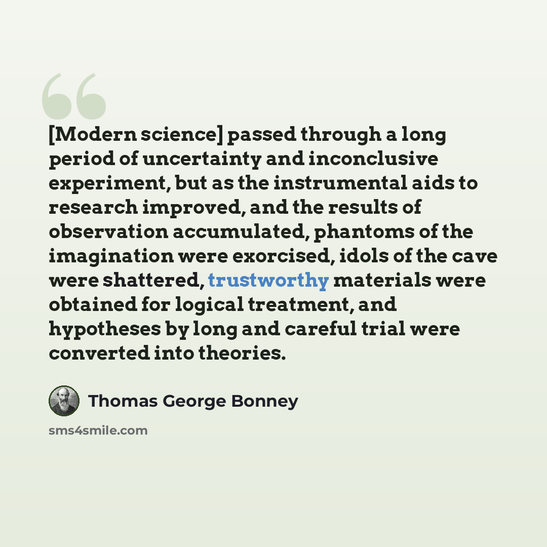 “[Modern science] passed through a long period of uncertainty and inconclusive experiment, but as the instrumental aids to research improved, and the results of observation accumulated, phantoms of the imagination were exorcised, idols of the cave were shattered, trustworthy materials were obtained…” quote by Thomas George Bonney