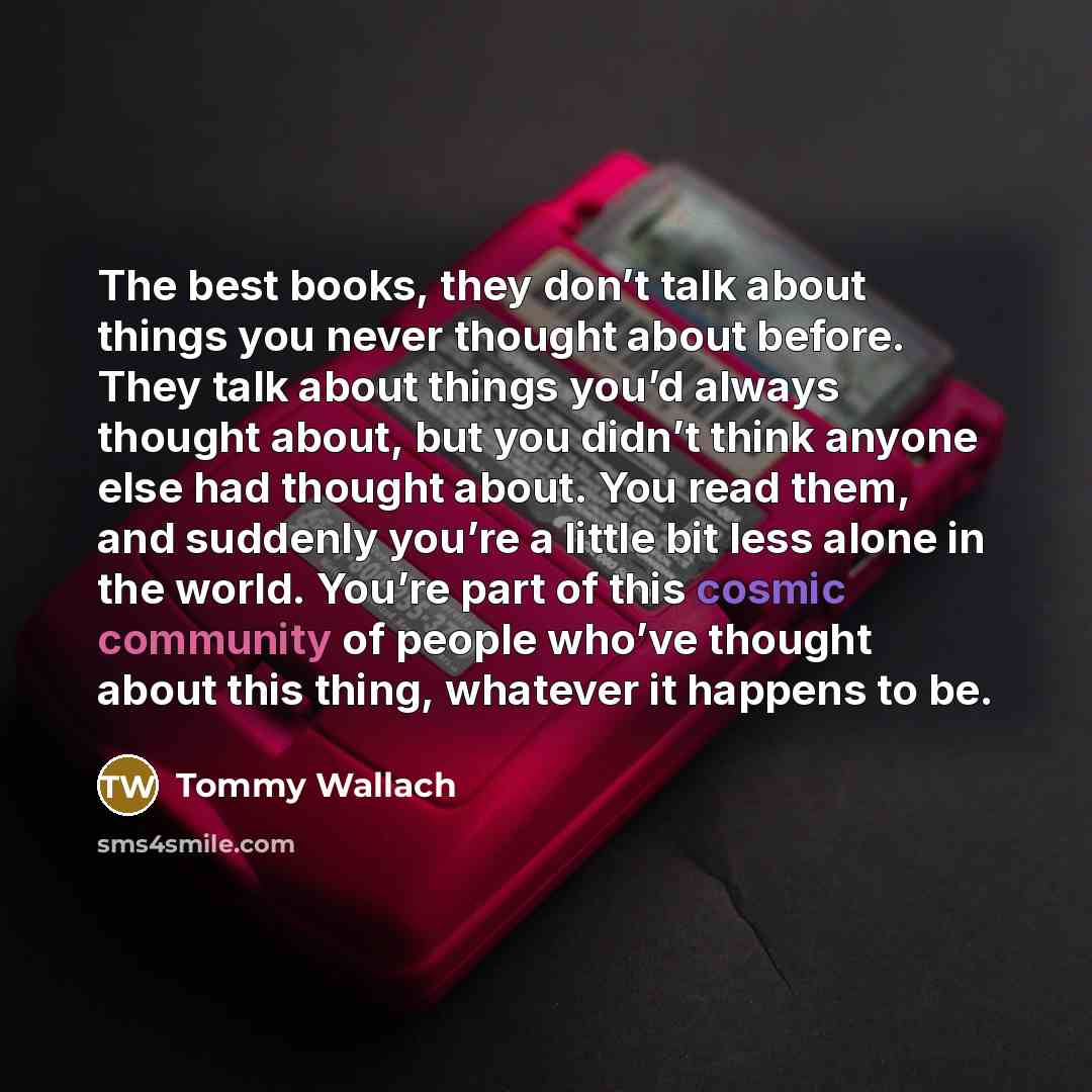 “The best books, they don’t talk about things you never thought about before. They talk about things you’d always thought about, but you didn’t think anyone else had thought about. You read them, and suddenly you’re a little bit less alone in the world. You’re part of this cosmic community of…” quote by Tommy Wallach