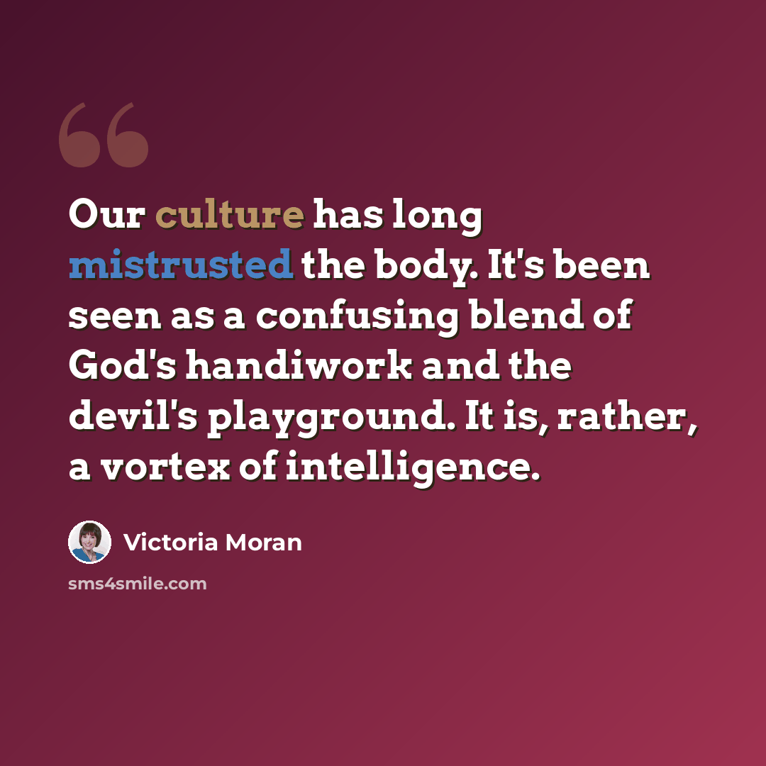“Our culture has long mistrusted the body. It's been seen as a confusing blend of God's handiwork and the devil's playground. It is, rather, a vortex of intelligence.” quote by Victoria Moran
