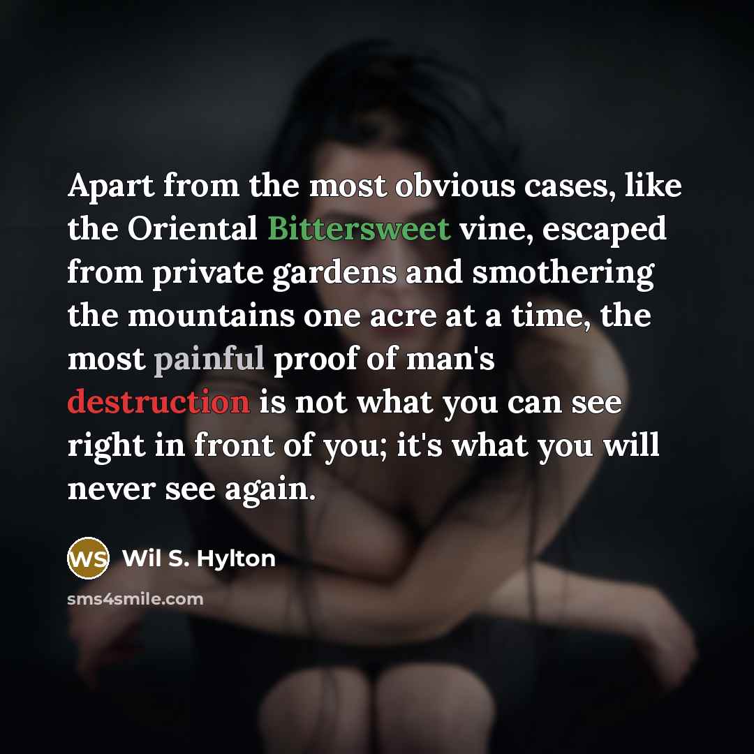 “Apart from the most obvious cases, like the Oriental Bittersweet vine, escaped from private gardens and smothering the mountains one acre at a time, the most painful proof of man's destruction is not what you can see right in front of you; it's what you will never see again.” quote by Wil S. Hylton