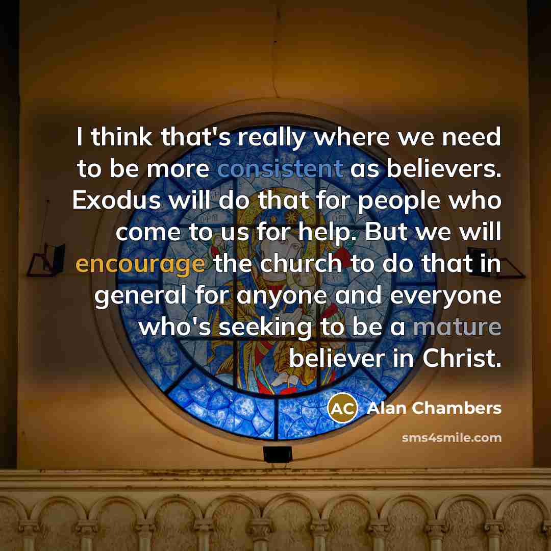 “I think that's really where we need to be more consistent as believers. Exodus will do that for people who come to us for help. But we will encourage the church to do that in general for anyone and everyone who's seeking to be a mature believer in Christ.” quote by Alan Chambers