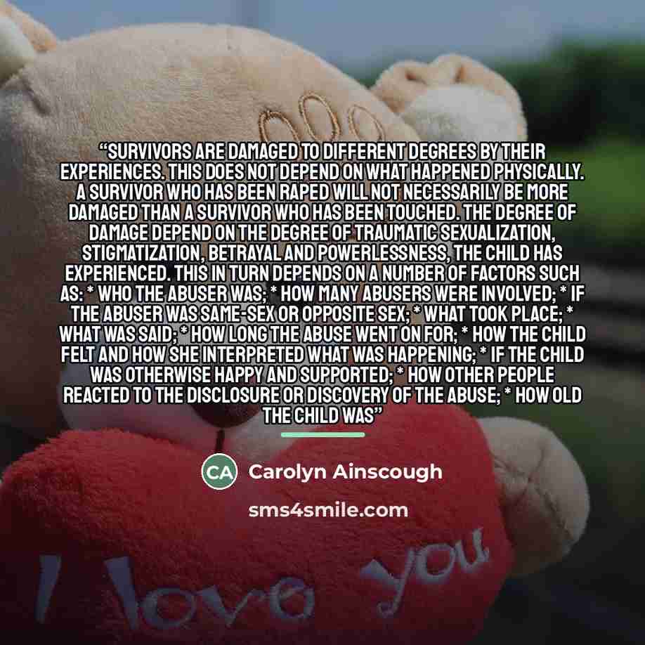 “Survivors are damaged to different degrees by their experiences. This does not depend on what happened physically. A Survivor who has been raped will not necessarily be more damaged than a Survivor who has been touched. The degree of damage depend on the degree of traumatic sexualization…” quote by Carolyn Ainscough