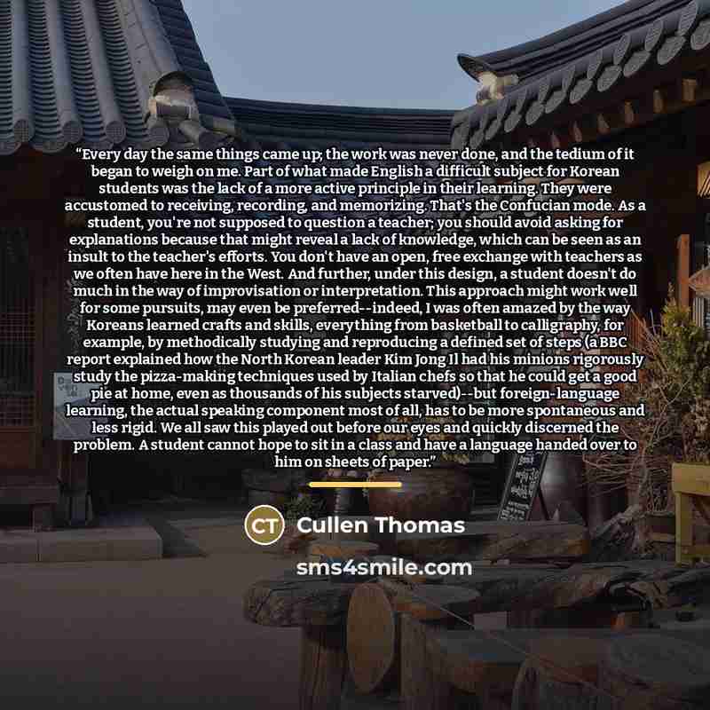“Every day the same things came up; the work was never done, and the tedium of it began to weigh on me. Part of what made English a difficult subject for Korean students was the lack of a more active principle in their learning. They were accustomed to receiving, recording, and memorizing. That's…” quote by Cullen Thomas