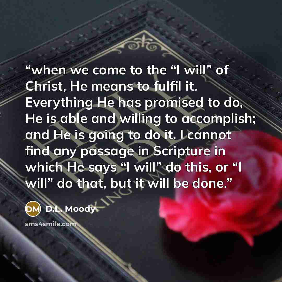 “when we come to the “I will” of Christ, He means to fulfil it. Everything He has promised to do, He is able and willing to accomplish; and He is going to do it. I cannot find any passage in Scripture in which He says “I will” do this, or “I will” do that, but it will be done.” quote by D.L. Moody