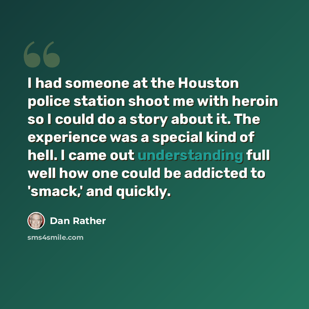 “I had someone at the Houston police station shoot me with heroin so I could do a story about it. The experience was a special kind of hell. I came out understanding full well how one could be addicted to 'smack,' and quickly.” quote by Dan Rather