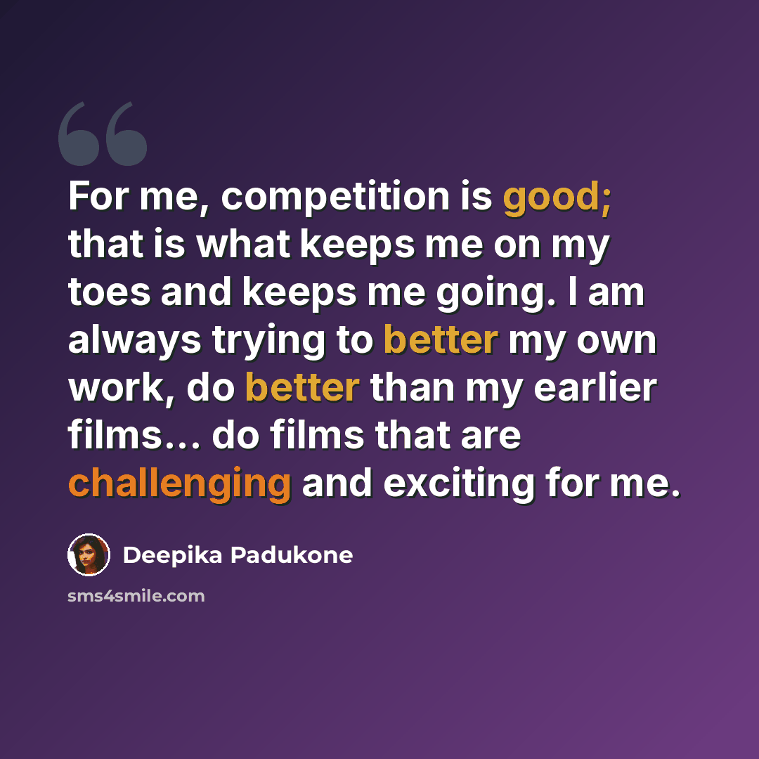 “For me, competition is good; that is what keeps me on my toes and keeps me going. I am always trying to better my own work, do better than my earlier films... do films that are challenging and exciting for me.” quote by Deepika Padukone