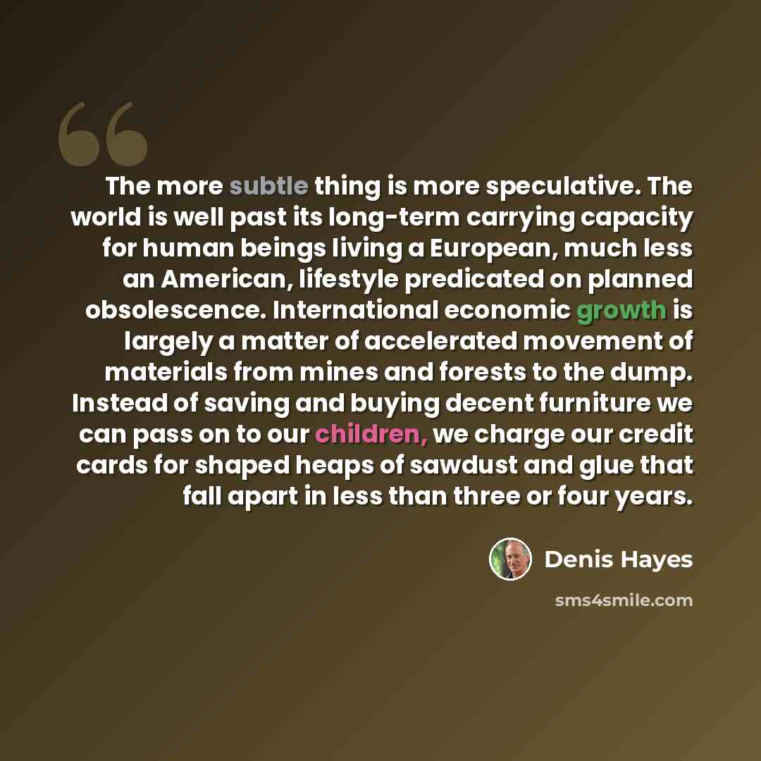 “The more subtle thing is more speculative. The world is well past its long-term carrying capacity for human beings living a European, much less an American, lifestyle predicated on planned obsolescence. International economic growth is largely a matter of accelerated movement of materials from…” quote by Denis Hayes