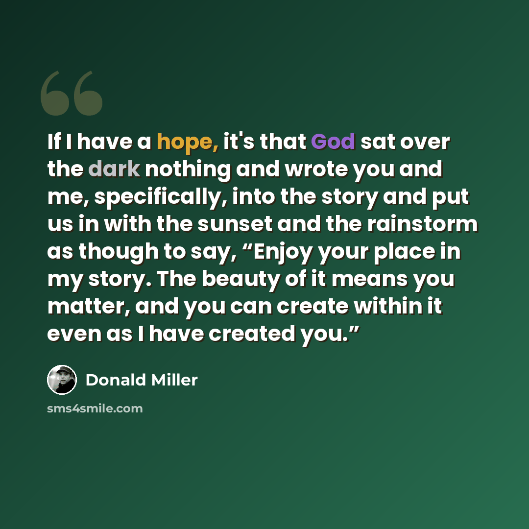 “If I have a hope, it's that God sat over the dark nothing and wrote you and me, specifically, into the story and put us in with the sunset and the rainstorm as though to say, “Enjoy your place in my story. The beauty of it means you matter, and you can create within it even as I have created you.”” quote by Donald Miller