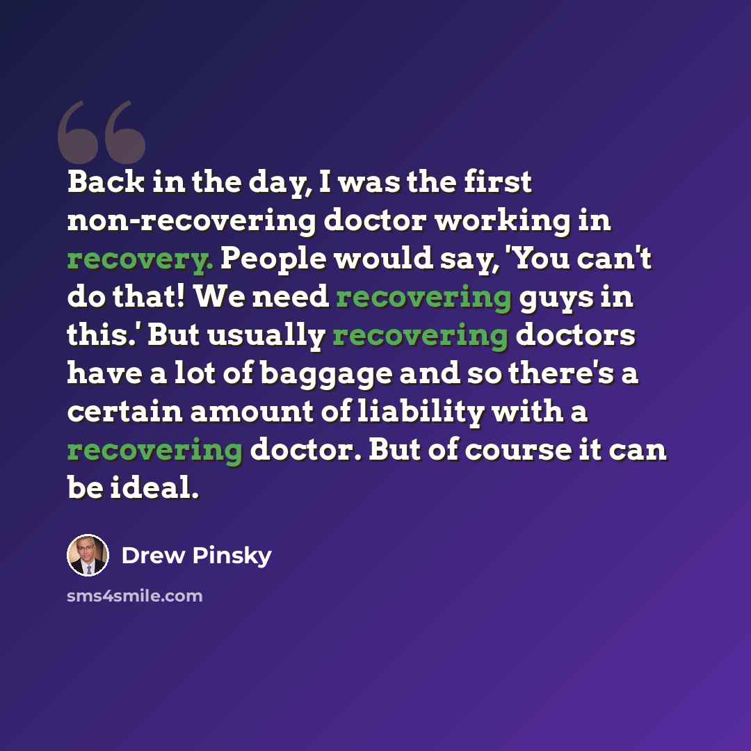 “Back in the day, I was the first non-recovering doctor working in recovery. People would say, 'You can't do that! We need recovering guys in this.' But usually recovering doctors have a lot of baggage and so there's a certain amount of liability with a recovering doctor. But of course it can be…” quote by Drew Pinsky