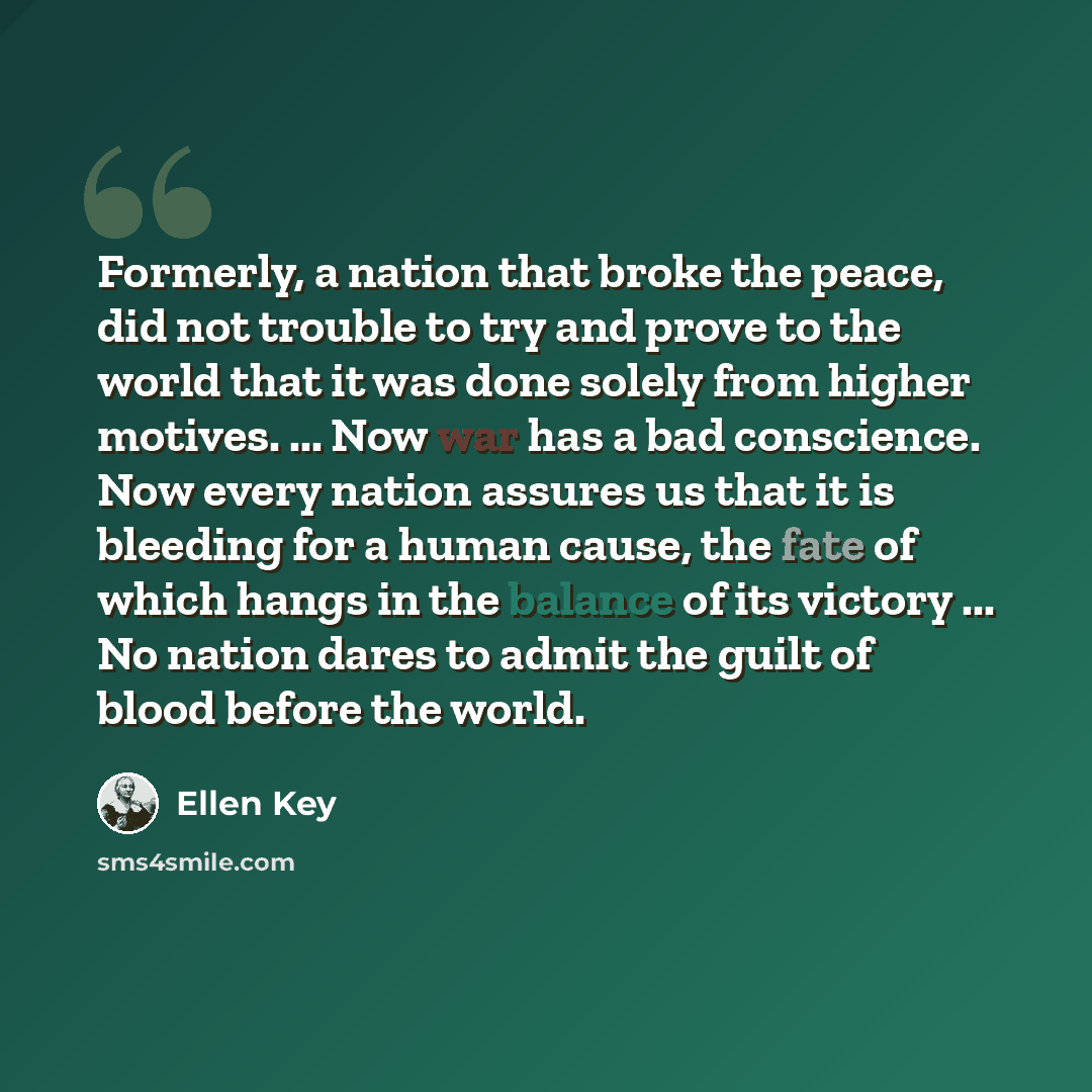 “Formerly, a nation that broke the peace, did not trouble to try and prove to the world that it was done solely from higher motives. ... Now war has a bad conscience. Now every nation assures us that it is bleeding for a human cause, the fate of which hangs in the balance of its victory ... No…” quote by Ellen Key