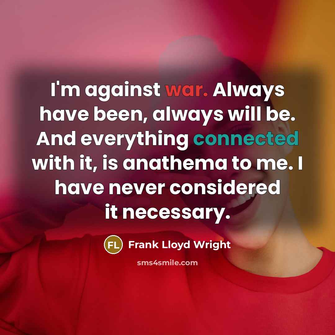 “I'm against war. Always have been, always will be. And everything connected with it, is anathema to me. I have never considered it necessary.” quote by Frank Lloyd Wright