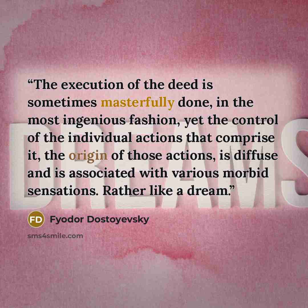 “The execution of the deed is sometimes masterfully done, in the most ingenious fashion, yet the control of the individual actions that comprise it, the origin of those actions, is diffuse and is associated with various morbid sensations. Rather like a dream.” quote by Fyodor Dostoyevsky
