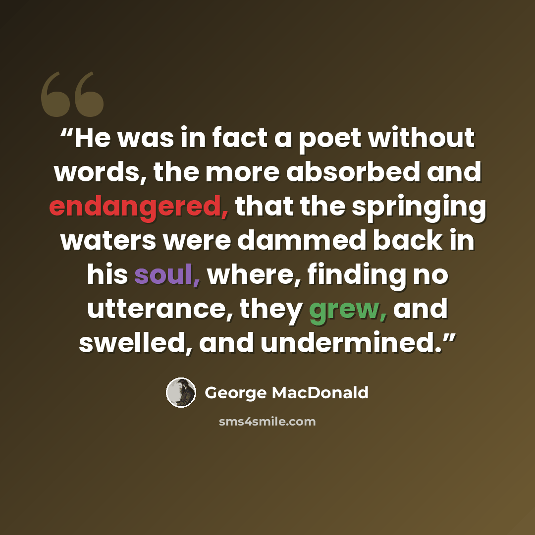 “He was in fact a poet without words, the more absorbed and endangered, that the springing waters were dammed back in his soul, where, finding no utterance, they grew, and swelled, and undermined.” quote by George MacDonald