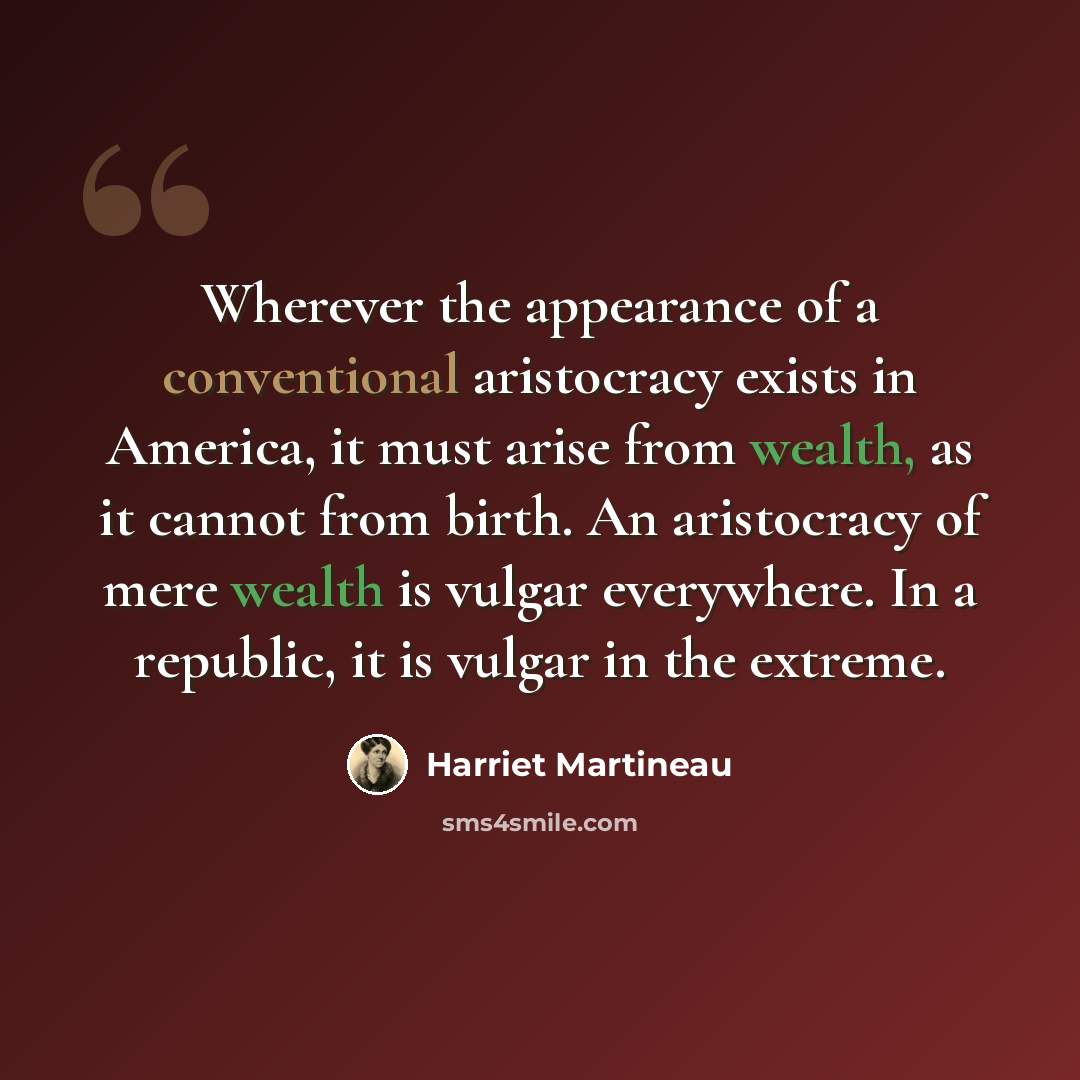 “Wherever the appearance of a conventional aristocracy exists in America, it must arise from wealth, as it cannot from birth. An aristocracy of mere wealth is vulgar everywhere. In a republic, it is vulgar in the extreme.” quote by Harriet Martineau