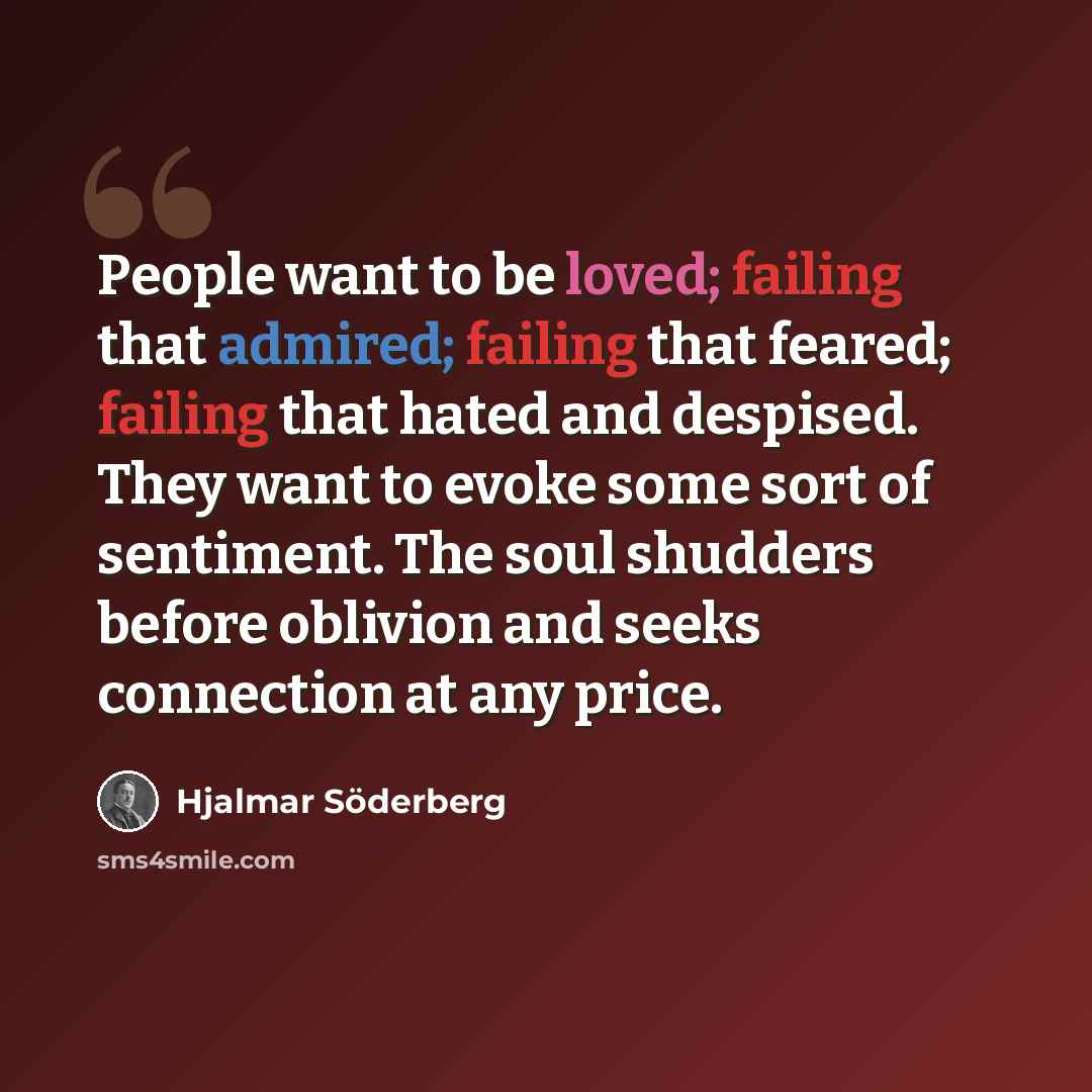 “People want to be loved; failing that admired; failing that feared; failing that hated and despised. They want to evoke some sort of sentiment. The soul shudders before oblivion and seeks connection at any price.” quote by Hjalmar Söderberg