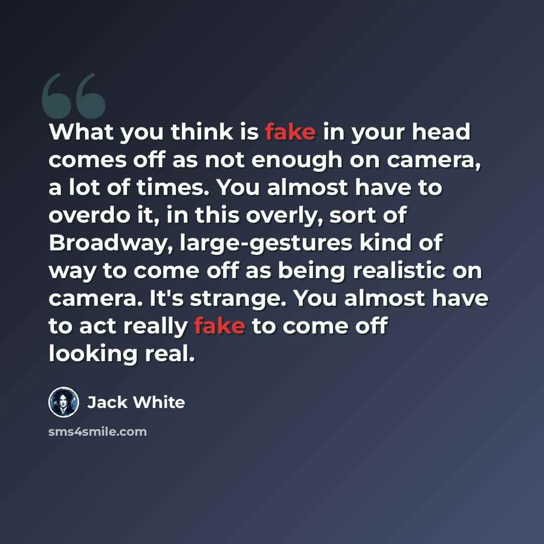 “What you think is fake in your head comes off as not enough on camera, a lot of times. You almost have to overdo it, in this overly, sort of Broadway, large-gestures kind of way to come off as being realistic on camera. It's strange. You almost have to act really fake to come off looking real.” quote by Jack White
