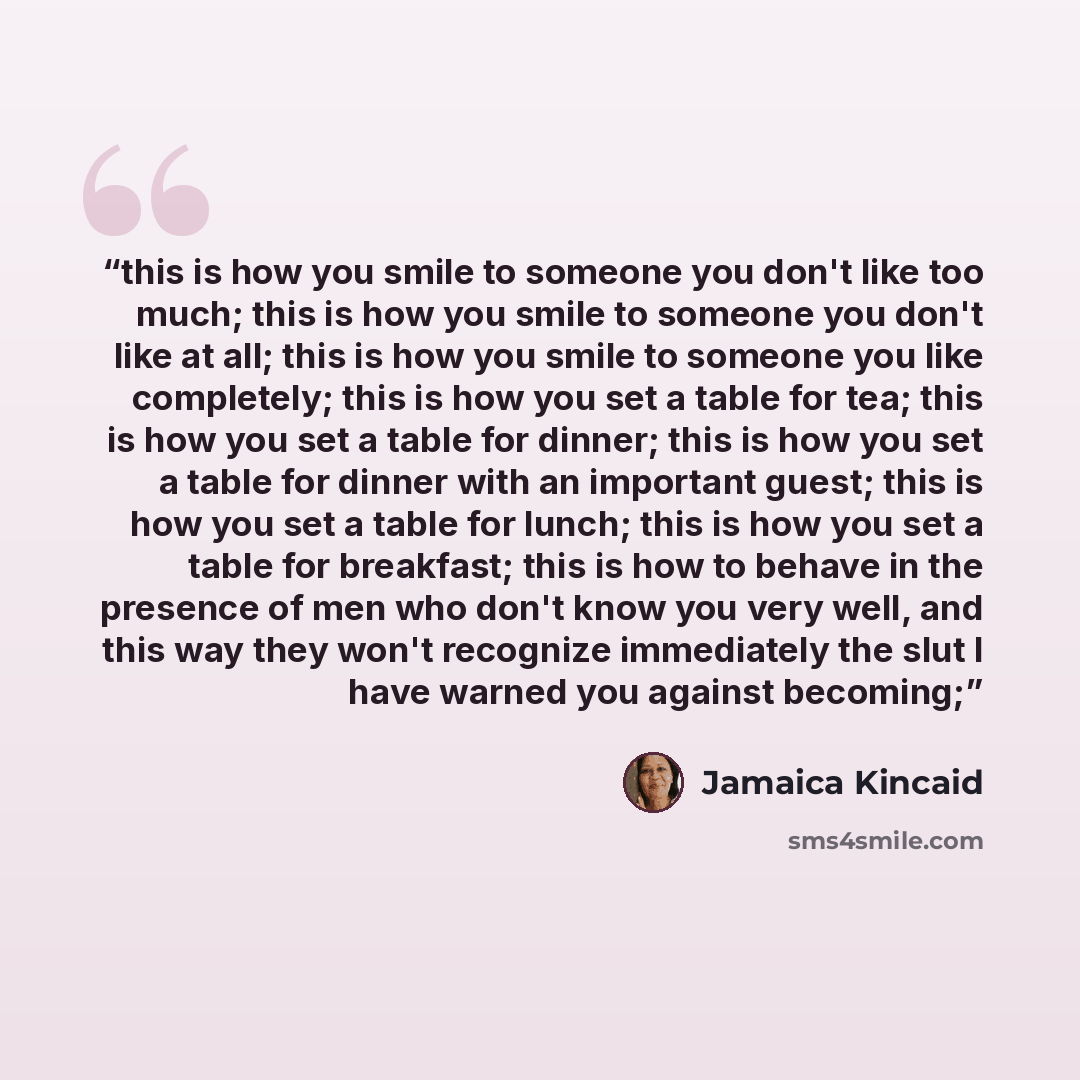 “this is how you smile to someone you don't like too much; this is how you smile to someone you don't like at all; this is how you smile to someone you like completely; this is how you set a table for tea; this is how you set a table for dinner; this is how you set a table for dinner with an…” quote by Jamaica Kincaid