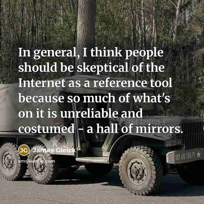 “In general, I think people should be skeptical of the Internet as a reference tool because so much of what's on it is unreliable and costumed - a hall of mirrors.” quote by James Gleick