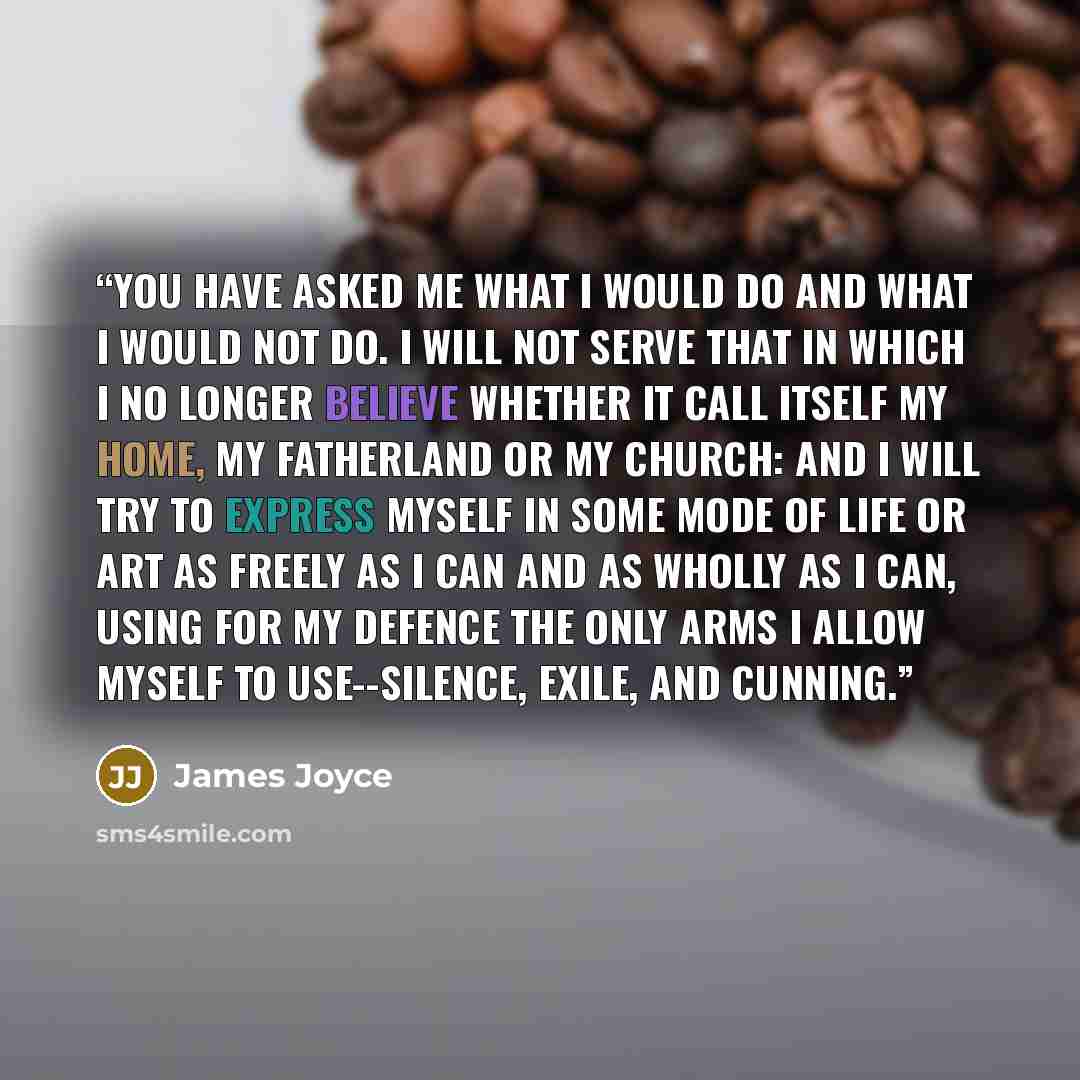 “You have asked me what I would do and what I would not do. I will not serve that in which I no longer believe whether it call itself my home, my fatherland or my church: and I will try to express myself in some mode of life or art as freely as I can and as wholly as I can, using for my defence the…” quote by James Joyce