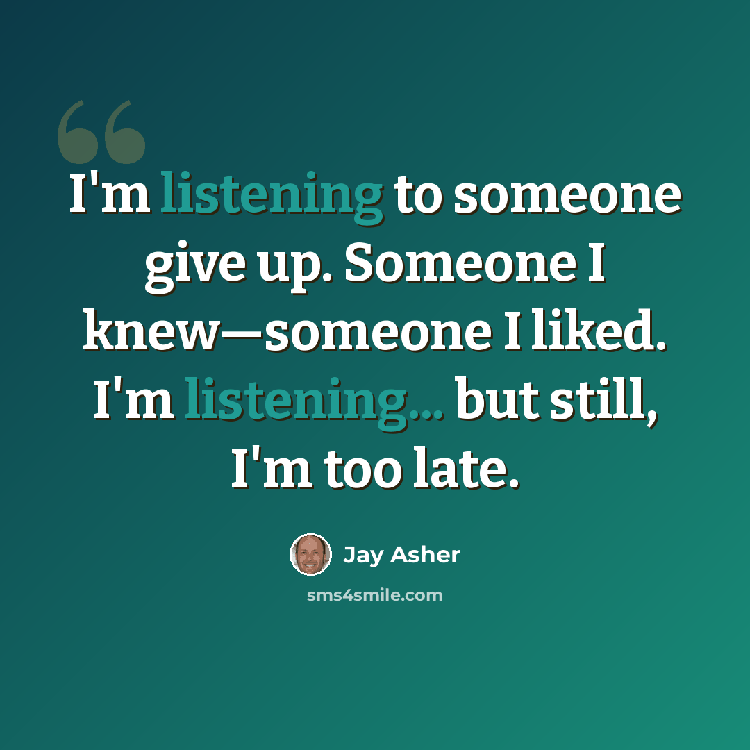 “I'm listening to someone give up. Someone I knew—someone I liked. I'm listening... but still, I'm too late.” quote by Jay Asher
