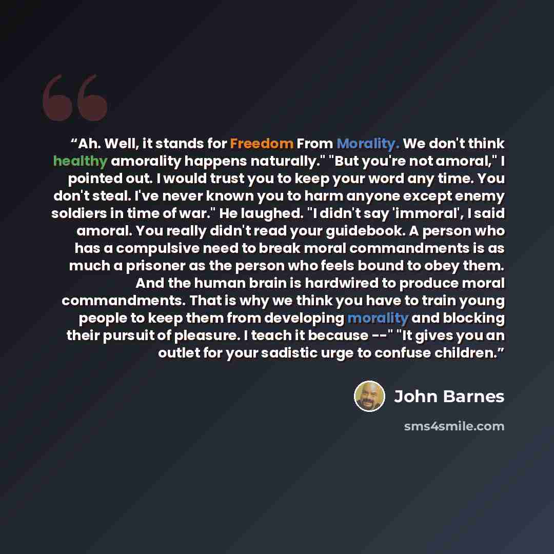 “Ah. Well, it stands for Freedom From Morality. We don't think healthy amorality happens naturally." "But you're not amoral," I pointed out. I would trust you to keep your word any time. You don't steal. I've never known you to harm anyone except enemy soldiers in time of war." He laughed. "I…” quote by John Barnes