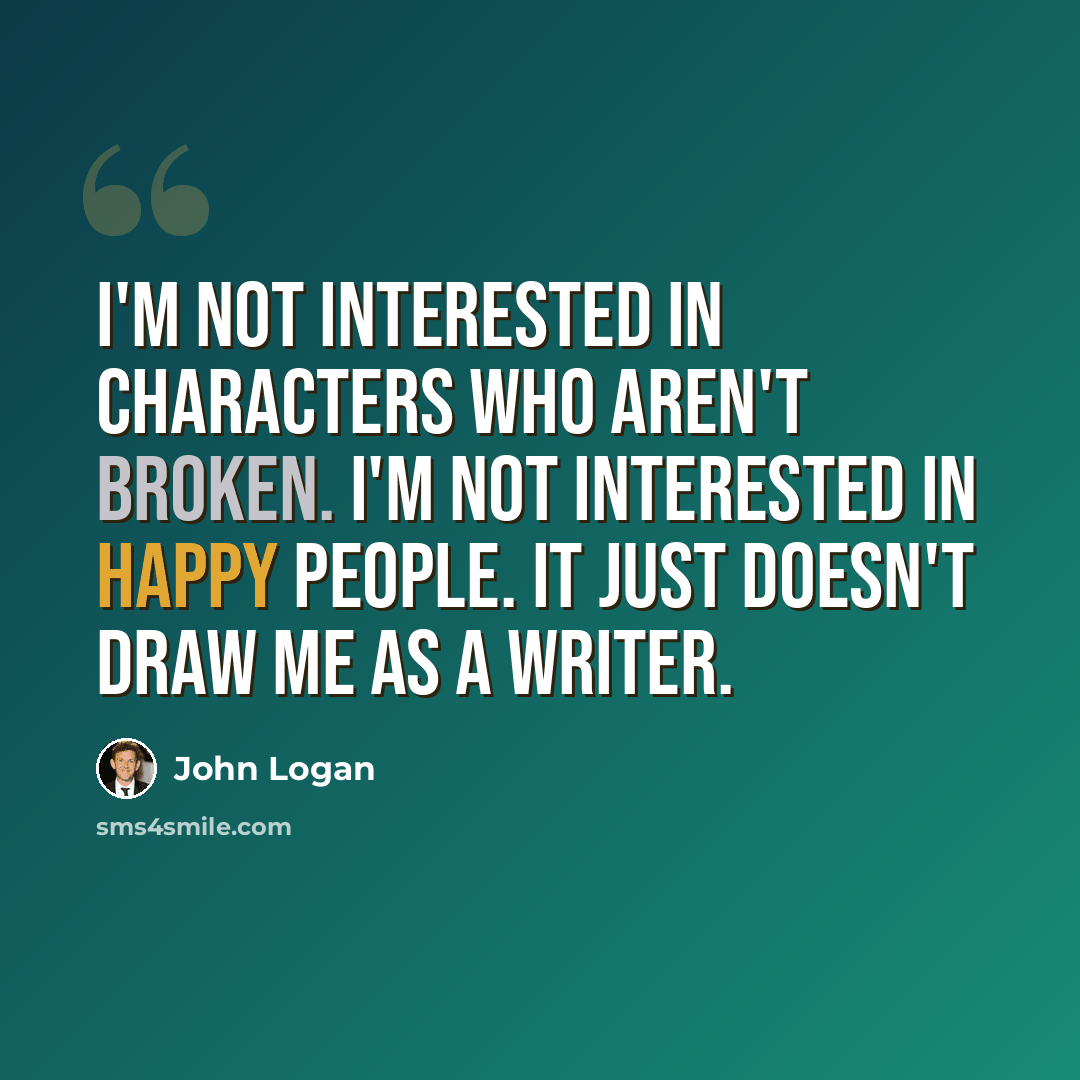 “I'm not interested in characters who aren't broken. I'm not interested in happy people. It just doesn't draw me as a writer.” quote by John Logan
