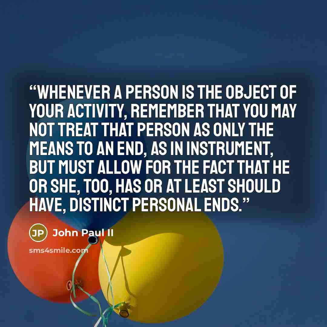 “Whenever a person is the object of your activity, remember that you may not treat that person as only the means to an end, as in instrument, but must allow for the fact that he or she, too, has or at least should have, distinct personal ends.” quote by John Paul II