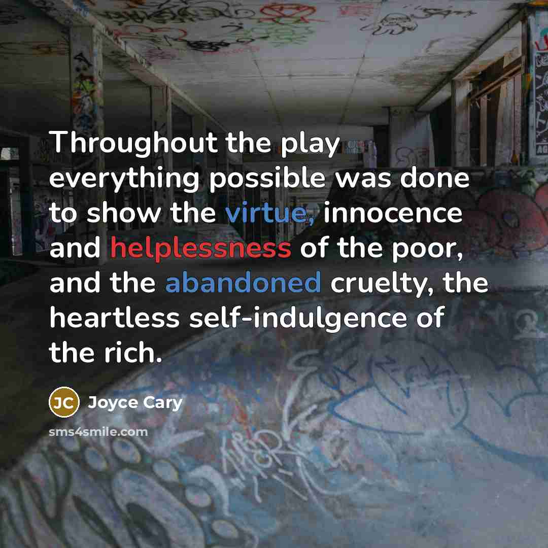 “Throughout the play everything possible was done to show the virtue, innocence and helplessness of the poor, and the abandoned cruelty, the heartless self-indulgence of the rich.” quote by Joyce Cary