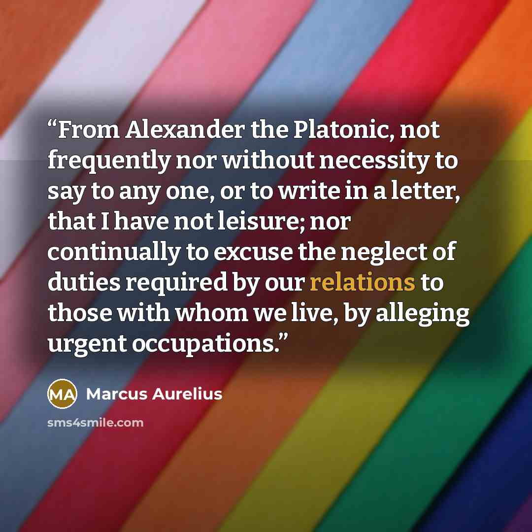 “From Alexander the Platonic, not frequently nor without necessity to say to any one, or to write in a letter, that I have not leisure; nor continually to excuse the neglect of duties required by our relations to those with whom we live, by alleging urgent occupations.” quote by Marcus Aurelius