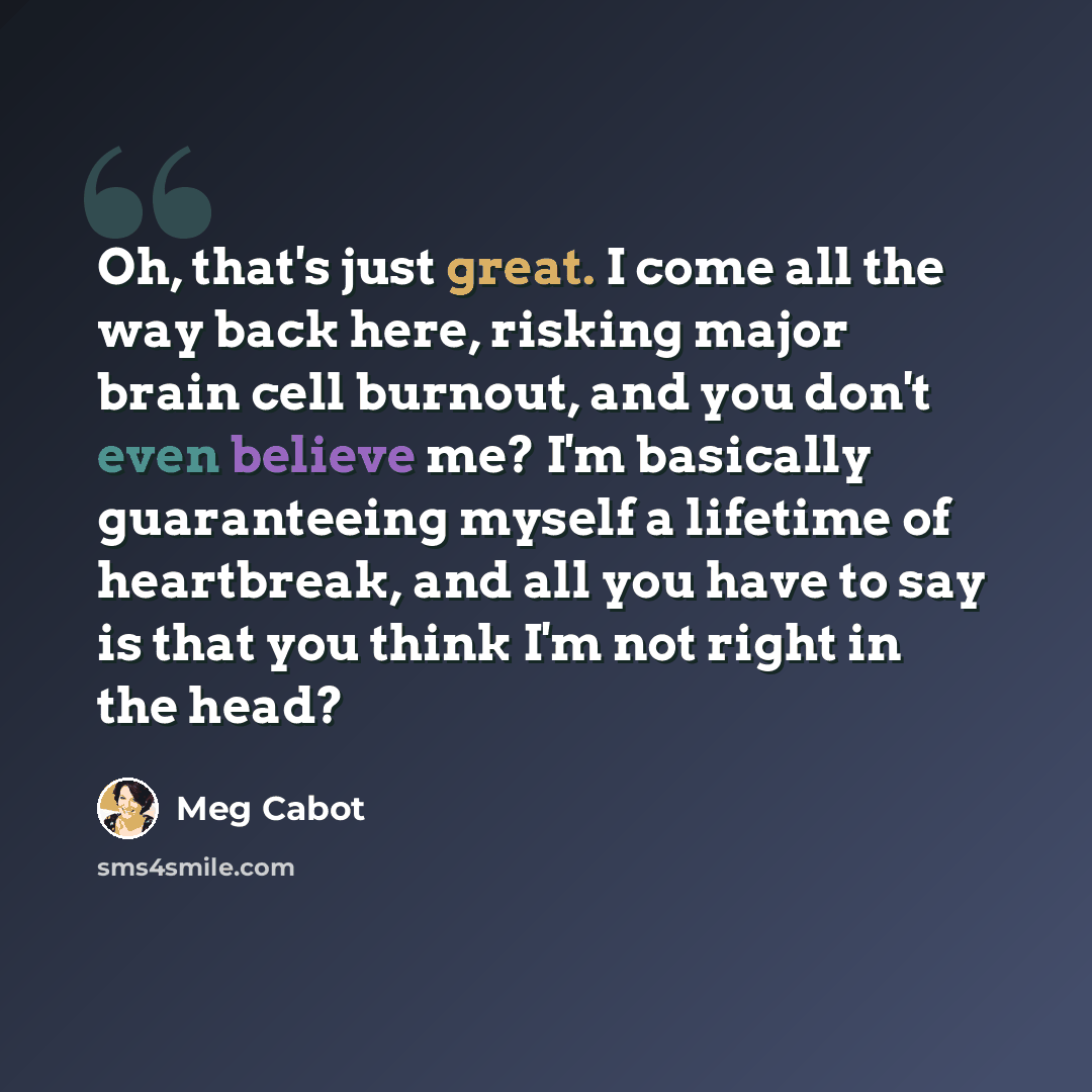 “Oh, that's just great. I come all the way back here, risking major brain cell burnout, and you don't even believe me? I'm basically guaranteeing myself a lifetime of heartbreak, and all you have to say is that you think I'm not right in the head?” quote by Meg Cabot